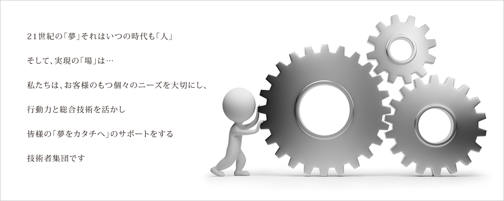 21世紀の「夢」それはいつの時代も「人」そして、実現の「場」は…私たちは、お客様のもつ個々のニーズを大切にし、行動力と総合技術を活かし皆様の「夢をカタチへ」のサポートをする技術者集団です